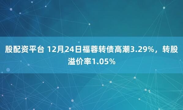 股配资平台 12月24日福蓉转债高潮3.29%，转股溢价率1.05%