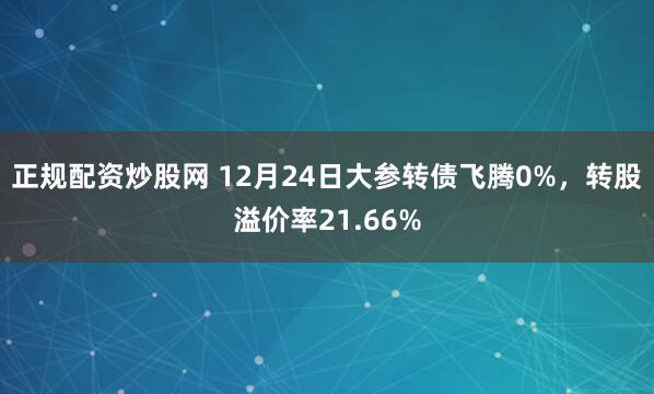 正规配资炒股网 12月24日大参转债飞腾0%，转股溢价率21.66%