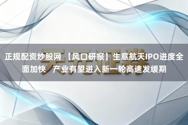 正规配资炒股网 【风口研报】生意航天IPO进度全面加快   产业有望进入新一轮高速发缓期