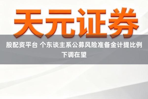 股配资平台 个东谈主系公募风险准备金计提比例下调在望