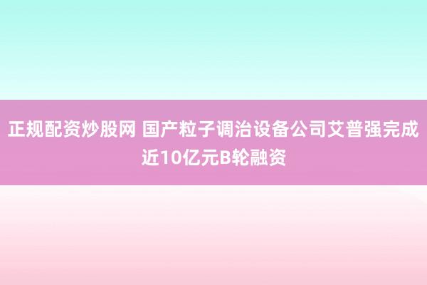 正规配资炒股网 国产粒子调治设备公司艾普强完成近10亿元B轮融资