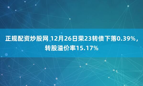 正规配资炒股网 12月26日荣23转债下落0.39%，转股溢价率15.17%