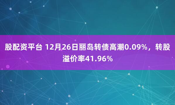 股配资平台 12月26日丽岛转债高潮0.09%，转股溢价率41.96%