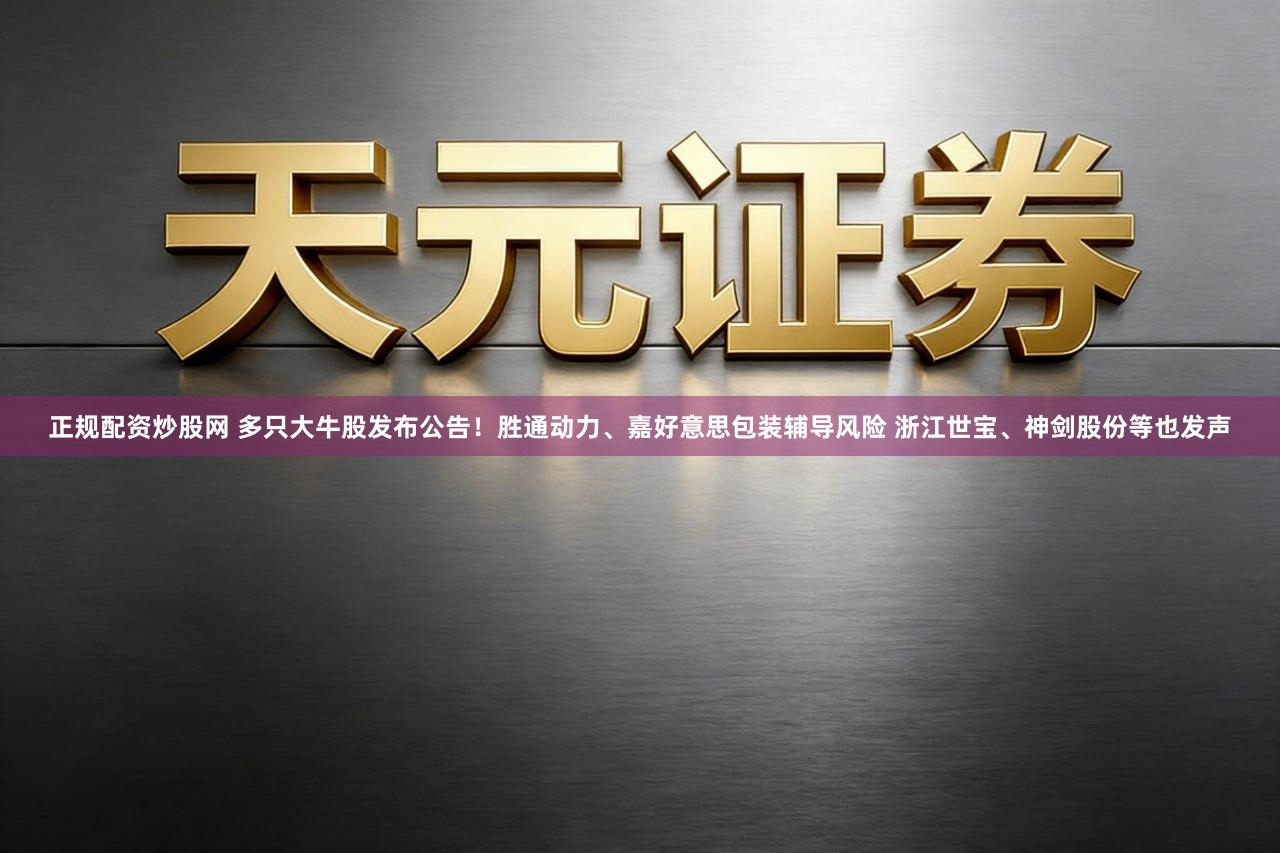 正规配资炒股网 多只大牛股发布公告！胜通动力、嘉好意思包装辅导风险 浙江世宝、神剑股份等也发声
