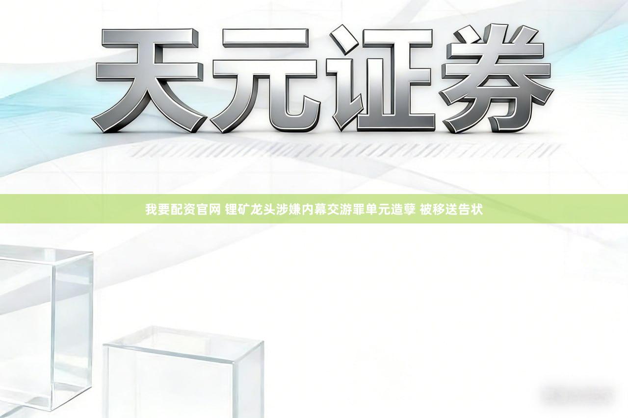 我要配资官网 锂矿龙头涉嫌内幕交游罪单元造孽 被移送告状