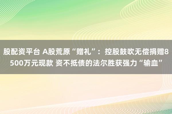 股配资平台 A股荒原“赠礼”：控股鼓吹无偿捐赠8500万元现款 资不抵债的法尔胜获强力“输血”