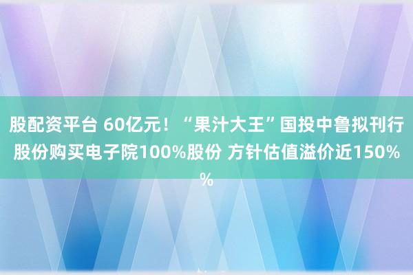 股配资平台 60亿元！“果汁大王”国投中鲁拟刊行股份购买电子院100%股份 方针估值溢价近150%