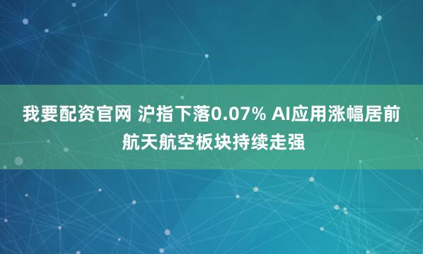 我要配资官网 沪指下落0.07% AI应用涨幅居前 航天航空板块持续走强