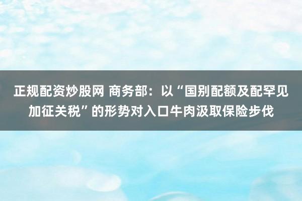 正规配资炒股网 商务部:以“国别配额及配罕见加征关税”的形势对入口牛肉汲取保险步伐
