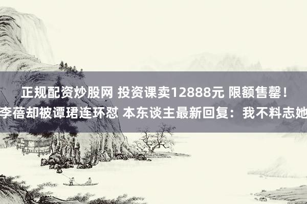 正规配资炒股网 投资课卖12888元 限额售罄！李蓓却被谭珺连环怼 本东谈主最新回复：我不料志她