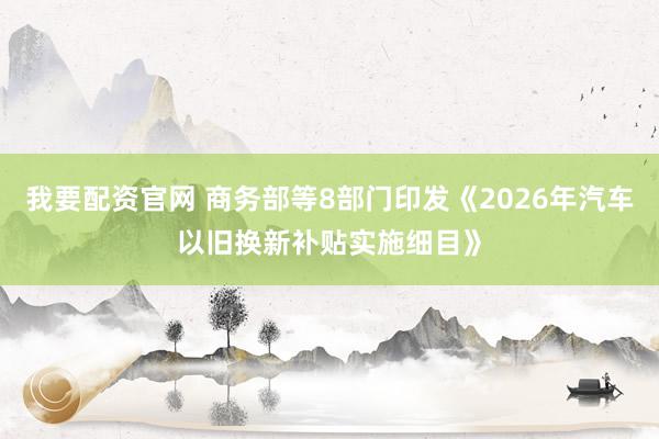 我要配资官网 商务部等8部门印发《2026年汽车以旧换新补贴实施细目》