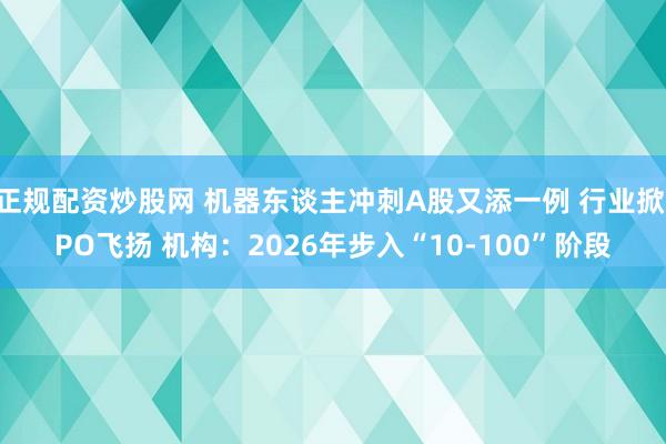 正规配资炒股网 机器东谈主冲刺A股又添一例 行业掀IPO飞扬 机构：2026年步入“10-100”阶段