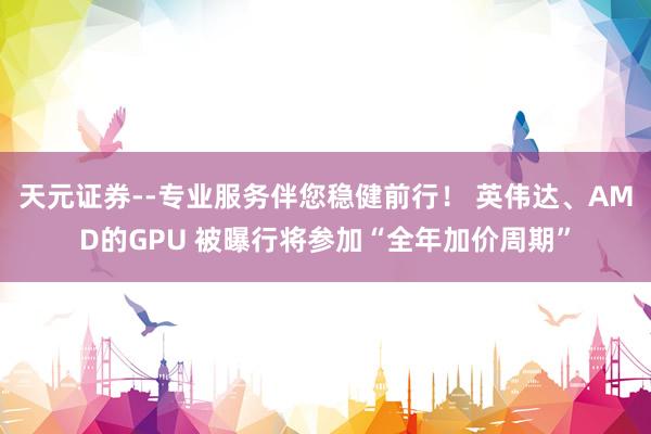 天元证券--专业服务伴您稳健前行！ 英伟达、AMD的GPU 被曝行将参加“全年加价周期”