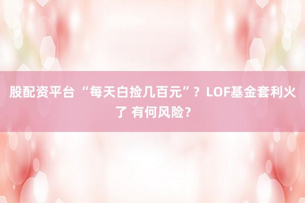 股配资平台 “每天白捡几百元”？LOF基金套利火了 有何风险？