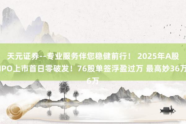 天元证券--专业服务伴您稳健前行！ 2025年A股IPO上市首日零破发！76股单签浮盈过万 最高妙36万
