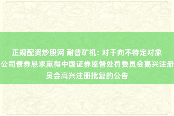 正规配资炒股网 耐普矿机: 对于向不特定对象刊行可调理公司债券恳求赢得中国证券监督处罚委员会高兴注册批复的公告