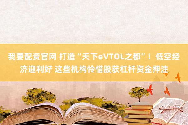 我要配资官网 打造“天下eVTOL之都”！低空经济迎利好 这些机构怜惜股获杠杆资金押注