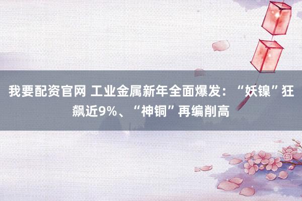 我要配资官网 工业金属新年全面爆发：“妖镍”狂飙近9%、“神铜”再编削高