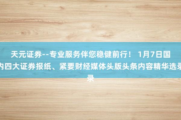 天元证券--专业服务伴您稳健前行！ 1月7日国内四大证券报纸、紧要财经媒体头版头条内容精华选录