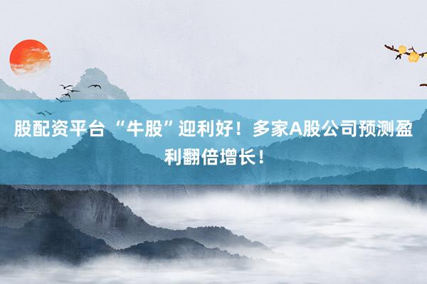 股配资平台 “牛股”迎利好！多家A股公司预测盈利翻倍增长！