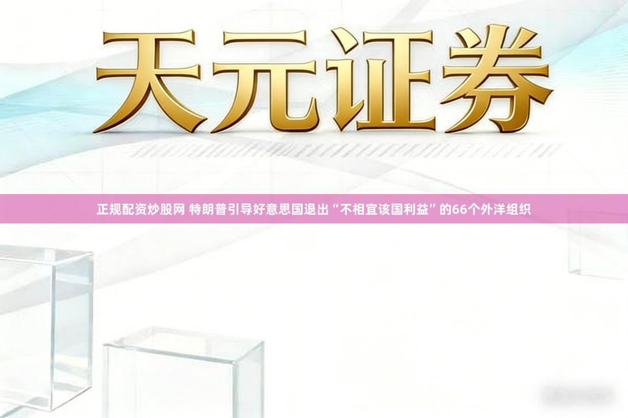 正规配资炒股网 特朗普引导好意思国退出“不相宜该国利益”的66个外洋组织