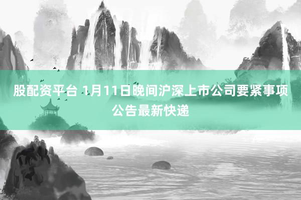 股配资平台 1月11日晚间沪深上市公司要紧事项公告最新快递