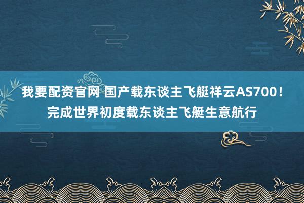 我要配资官网 国产载东谈主飞艇祥云AS700！完成世界初度载东谈主飞艇生意航行