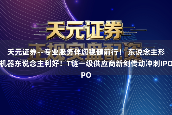 天元证券--专业服务伴您稳健前行！ 东说念主形机器东说念主利好！T链一级供应商新剑传动冲刺IPO