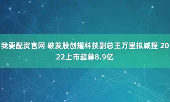 我要配资官网 破发股创耀科技副总王万里拟减捏 2022上市超募8.9亿
