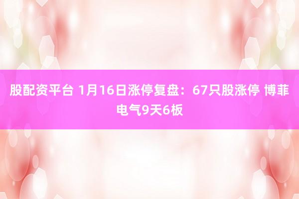 股配资平台 1月16日涨停复盘：67只股涨停 博菲电气9天6板