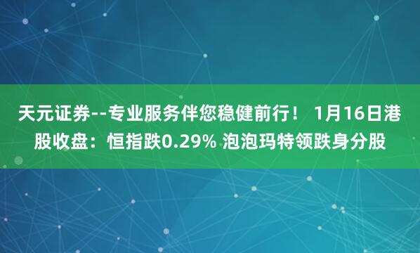 天元证券--专业服务伴您稳健前行！ 1月16日港股收盘：恒指跌0.29% 泡泡玛特领跌身分股