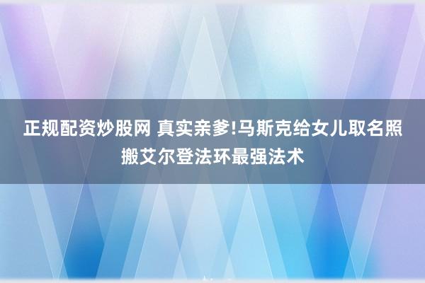 正规配资炒股网 真实亲爹!马斯克给女儿取名照搬艾尔登法环最强法术
